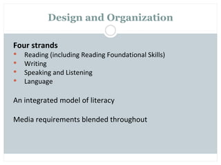Design and Organization

Four strands
   Reading (including Reading Foundational Skills)
   Writing
   Speaking and Listening
   Language

An integrated model of literacy

Media requirements blended throughout
 