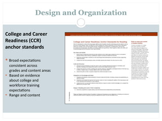 Design and Organization

College and Career 
Readiness (CCR) 
anchor standards

 Broad expecta=ons   
  consistent across 
  grades and content areas
  Based on evidence
  about college and
  workforce training
  expecta=ons
  Range and content
 
