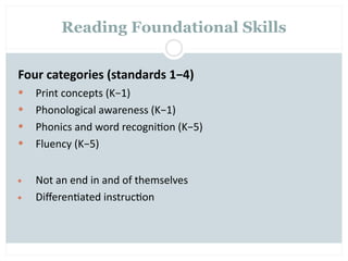 Reading Foundational Skills


Four categories (standards 1−4)
   Print concepts (K−1)
   Phonological awareness (K−1)
   Phonics and word recogni=on (K−5)
   Fluency (K−5)


•   Not an end in and of themselves
•   Diﬀeren=ated instruc=on
 