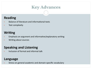 Key Advances

Reading
•   Balance of literature and informa=onal texts
•   Text complexity


Wri2ng
•   Emphasis on argument and informa=ve/explanatory wri=ng
•   Wri=ng about sources


Speaking and Listening
•   Inclusion of formal and informal talk


Language
•   Stress on general academic and domain‐speciﬁc vocabulary
 