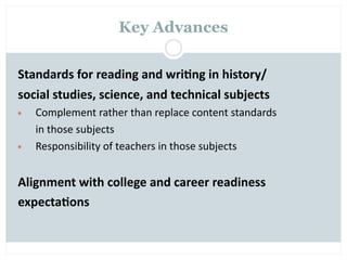 Key Advances


Standards for reading and wri2ng in history/
social studies, science, and technical subjects
•   Complement rather than replace content standards
    in those subjects
•   Responsibility of teachers in those subjects


Alignment with college and career readiness
expecta2ons
 