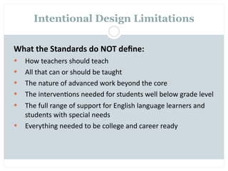 Intentional Design Limitations

What the Standards do NOT deﬁne:
   How teachers should teach
   All that can or should be taught
   The nature of advanced work beyond the core
   The interven=ons needed for students well below grade level
   The full range of support for English language learners and 
    students with special needs
   Everything needed to be college and career ready
 