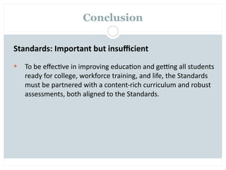 Conclusion

Standards: Important but insuﬃcient
   To be eﬀec=ve in improving educa=on and gegng all students 
    ready for college, workforce training, and life, the Standards 
    must be partnered with a content‐rich curriculum and robust 
    assessments, both aligned to the Standards.
 