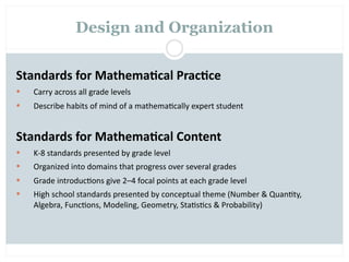 Design and Organization


Standards for Mathema2cal Prac2ce
   Carry across all grade levels
   Describe habits of mind of a mathema=cally expert student


Standards for Mathema2cal Content
   K‐8 standards presented by grade level
   Organized into domains that progress over several grades
   Grade introduc=ons give 2–4 focal points at each grade level
   High school standards presented by conceptual theme (Number & Quan=ty, 
    Algebra, Func=ons, Modeling, Geometry, Sta=s=cs & Probability)
 