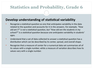 Statistics and Probability, Grade 6


Develop understanding of sta2s2cal variability
   Recognize a sta=s=cal ques=on as one that an=cipates variability in the data 
    related to the ques=on and accounts for it in the answers. For example, “How 
    old am I?” is not a sta=s=cal ques=on, but “How old are the students in my 
    school?” is a sta=s=cal ques=on because one an=cipates variability in students’ 
    ages.
   Understand that a set of data collected to answer a sta=s=cal ques=on has a 
    distribu=on which can be described by its center, spread, and overall shape.
   Recognize that a measure of center for a numerical data set summarizes all of 
    its values with a single number, while a measure of varia=on describes how its 
    values vary with a single number.
 