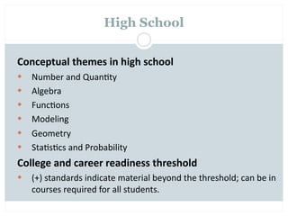 High School


Conceptual themes in high school
   Number and Quan=ty
   Algebra
   Func=ons
   Modeling
   Geometry
   Sta=s=cs and Probability
College and career readiness threshold
   (+) standards indicate material beyond the threshold; can be in 
    courses required for all students.
 
