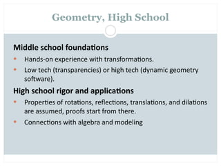 Geometry, High School


Middle school founda2ons
   Hands‐on experience with transforma=ons.
   Low tech (transparencies) or high tech (dynamic geometry 
    sooware).
High school rigor and applica2ons
   Proper=es of rota=ons, reﬂec=ons, transla=ons, and dila=ons 
    are assumed, proofs start from there.
   Connec=ons with algebra and modeling
 