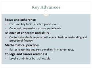Key Advances


Focus and coherence
•   Focus on key topics at each grade level.
•   Coherent progressions across grade levels.
Balance of concepts and skills
•   Content standards require both conceptual understanding and 
    procedural ﬂuency.
Mathema2cal prac2ces
•   Foster reasoning and sense‐making in mathema=cs.
College and career readiness
•   Level is ambi=ous but achievable.
 