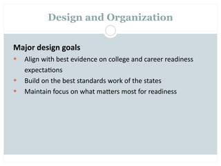 Design and Organization


Major design goals
   Align with best evidence on college and career readiness
    expecta=ons
   Build on the best standards work of the states
   Maintain focus on what maOers most for readiness
 