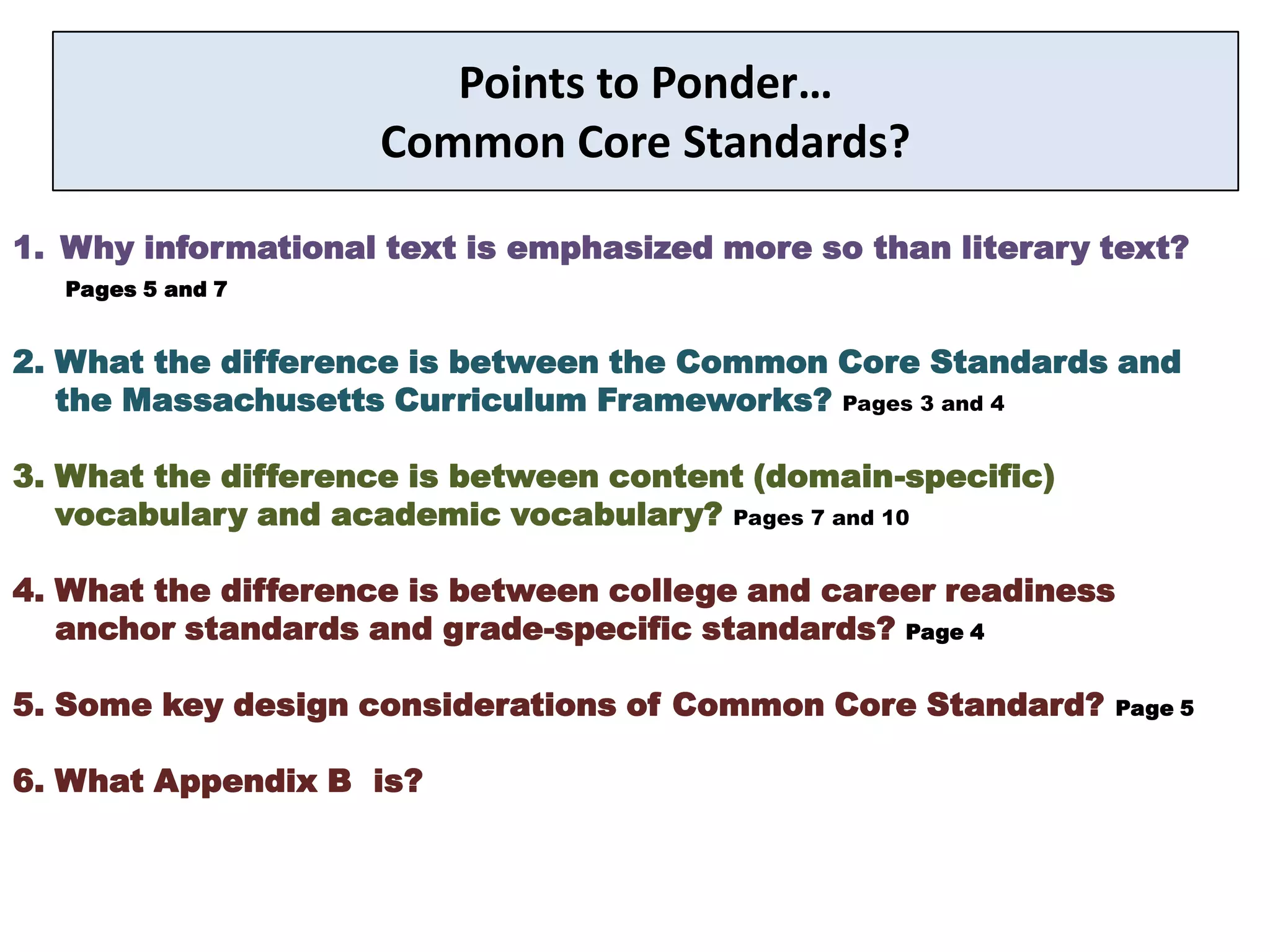 Points to Ponder…
                    Common Core Standards?

1. Why informational text is emphasized more so than literary text?
   Pages 5 and 7


2. What the difference is between the Common Core Standards and
   the Massachusetts Curriculum Frameworks? Pages 3 and 4

3. What the difference is between content (domain-specific)
   vocabulary and academic vocabulary? Pages 7 and 10

4. What the difference is between college and career readiness
   anchor standards and grade-specific standards? Page 4

5. Some key design considerations of Common Core Standard?       Page 5


6. What Appendix B is?
 