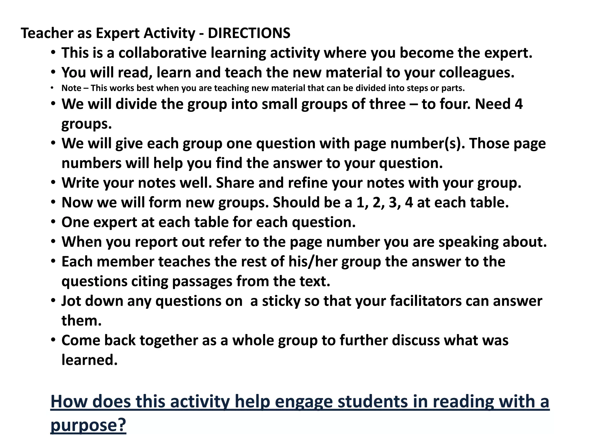 Teacher as Expert Activity - DIRECTIONS
    • This is a collaborative learning activity where you become the expert.
    • You will read, learn and teach the new material to your colleagues.
    • Note – This works best when you are teaching new material that can be divided into steps or parts.
    • We will divide the group into small groups of three – to four. Need 4
      groups.
    • We will give each group one question with page number(s). Those page
      numbers will help you find the answer to your question.
    • Write your notes well. Share and refine your notes with your group.
    • Now we will form new groups. Should be a 1, 2, 3, 4 at each table.
    • One expert at each table for each question.
    • When you report out refer to the page number you are speaking about.
    • Each member teaches the rest of his/her group the answer to the
      questions citing passages from the text.
    • Jot down any questions on a sticky so that your facilitators can answer
      them.
    • Come back together as a whole group to further discuss what was
      learned.

    How does this activity help engage students in reading with a
    purpose?
 