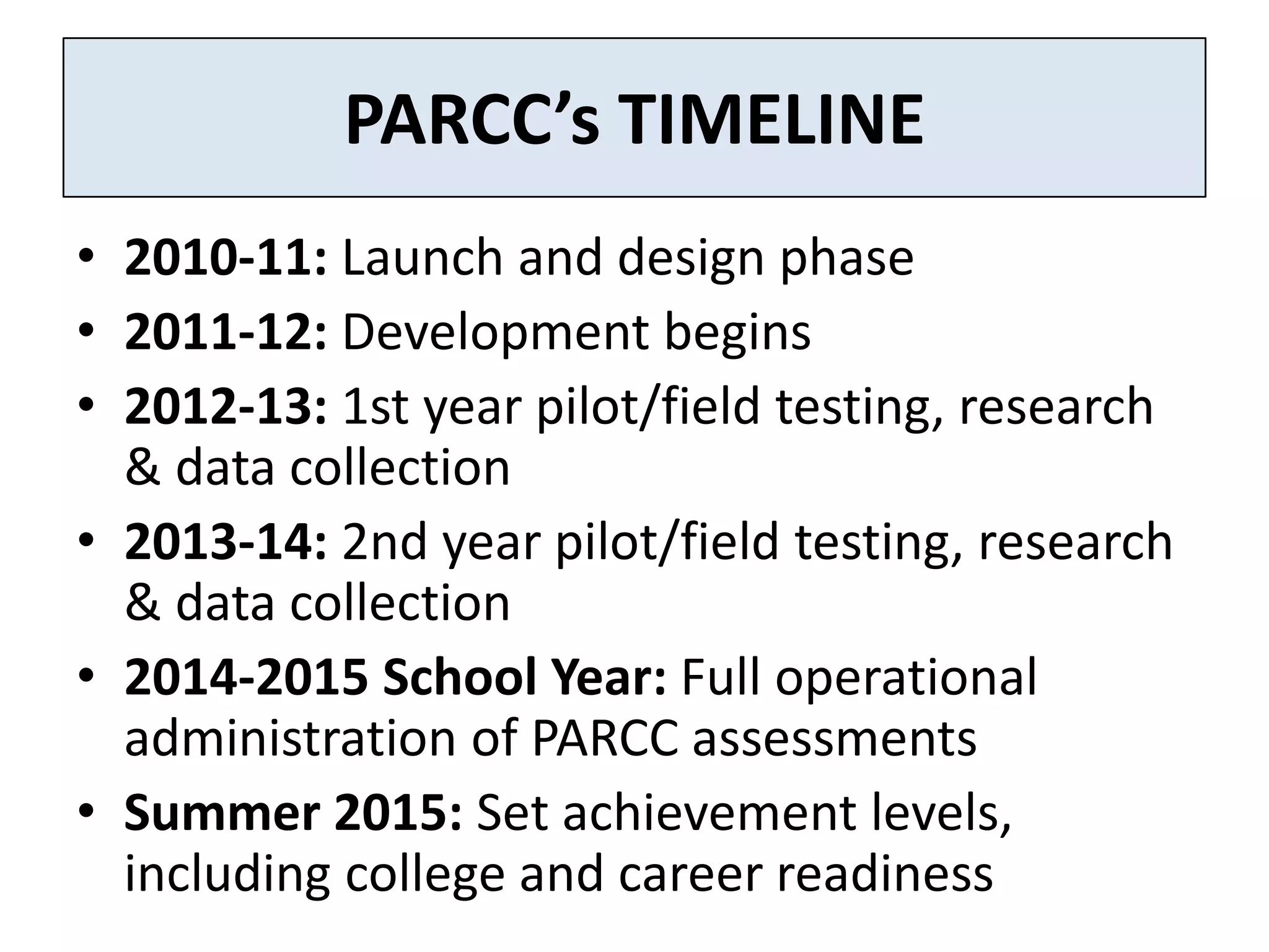 PARCC’s TIMELINE
• 2010-11: Launch and design phase
• 2011-12: Development begins
• 2012-13: 1st year pilot/field testing, research
  & data collection
• 2013-14: 2nd year pilot/field testing, research
  & data collection
• 2014-2015 School Year: Full operational
  administration of PARCC assessments
• Summer 2015: Set achievement levels,
  including college and career readiness
 