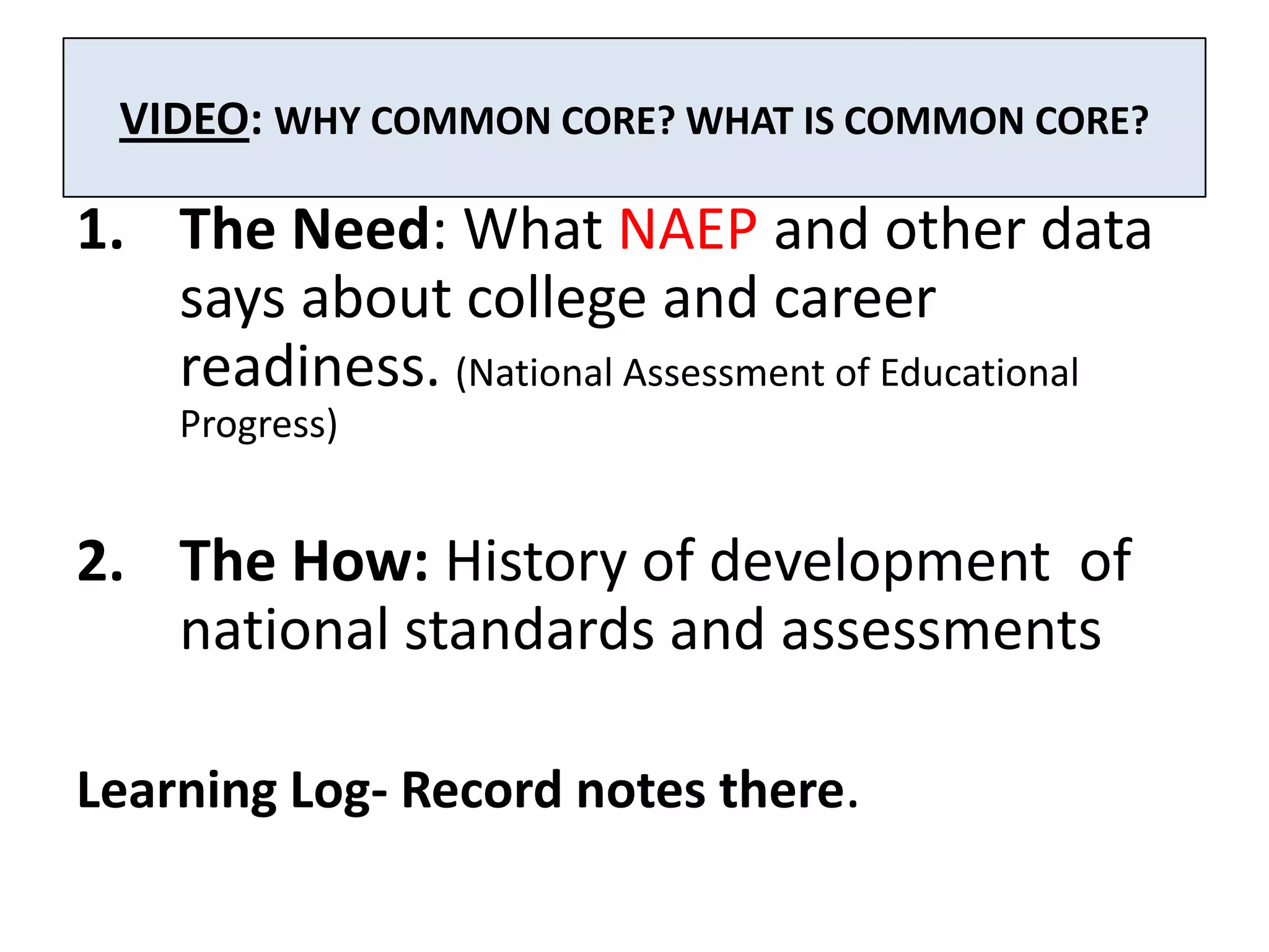 VIDEO: WHY COMMON CORE? WHAT IS COMMON CORE?

1. The Need: What NAEP and other data
   says about college and career
   readiness. (National Assessment of Educational
    Progress)


2. The How: History of development of
   national standards and assessments

Learning Log- Record notes there.
 