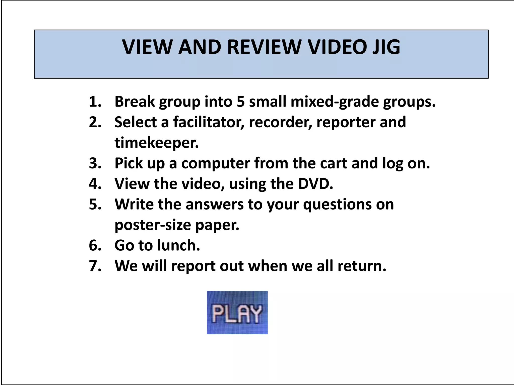 VIEW AND REVIEW VIDEO JIG

1. Break group into 5 small mixed-grade groups.
2. Select a facilitator, recorder, reporter and
   timekeeper.
3. Pick up a computer from the cart and log on.
4. View the video, using the DVD.
5. Write the answers to your questions on
   poster-size paper.
6. Go to lunch.
7. We will report out when we all return.
 