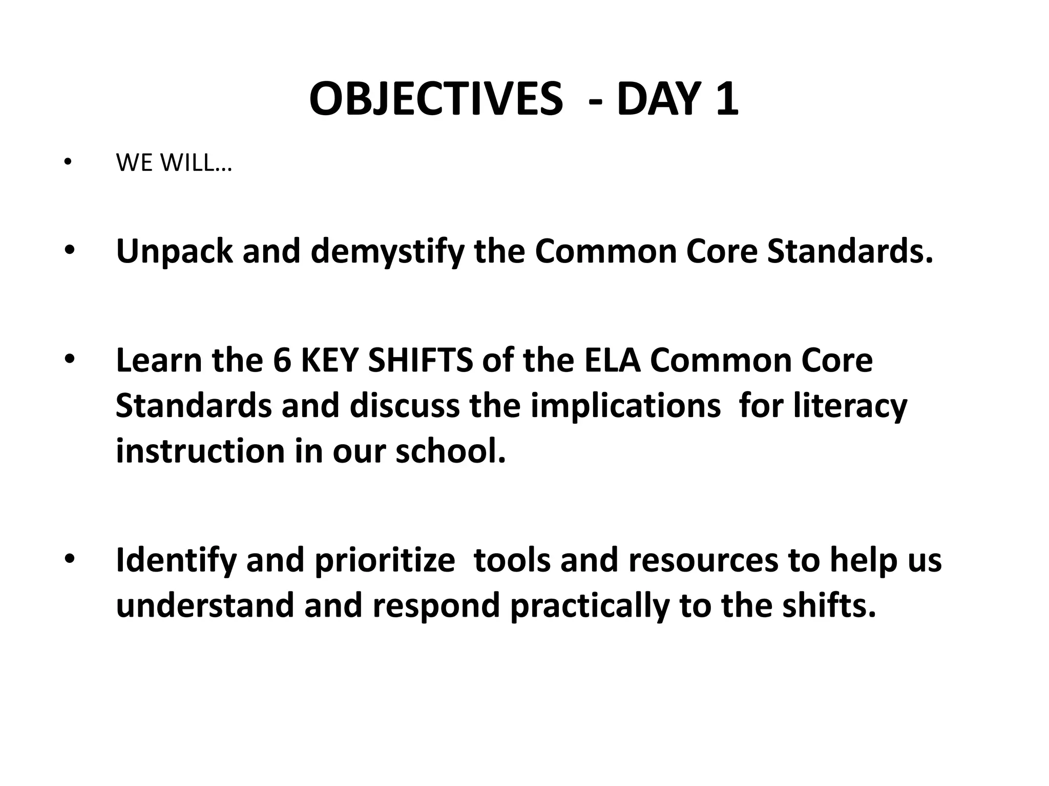 OBJECTIVES - DAY 1
•   WE WILL…


•   Unpack and demystify the Common Core Standards.

•   Learn the 6 KEY SHIFTS of the ELA Common Core
    Standards and discuss the implications for literacy
    instruction in our school.

•   Identify and prioritize tools and resources to help us
    understand and respond practically to the shifts.
 