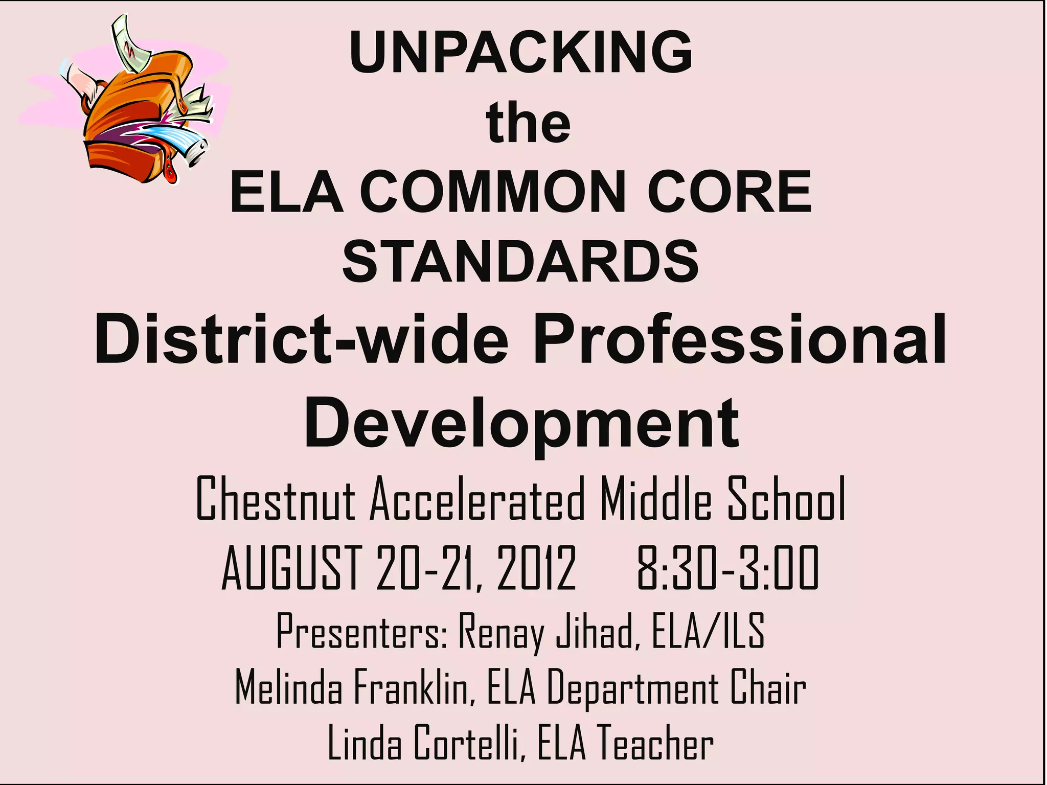 UNPACKING
           the
    ELA COMMON CORE
       STANDARDS
District-wide Professional
       Development
   Chestnut Accelerated Middle School
    AUGUST 20-21, 2012 8:30-3:00
       Presenters: Renay Jihad, ELA/ILS
     Melinda Franklin, ELA Department Chair
           Linda Cortelli, ELA Teacher
 