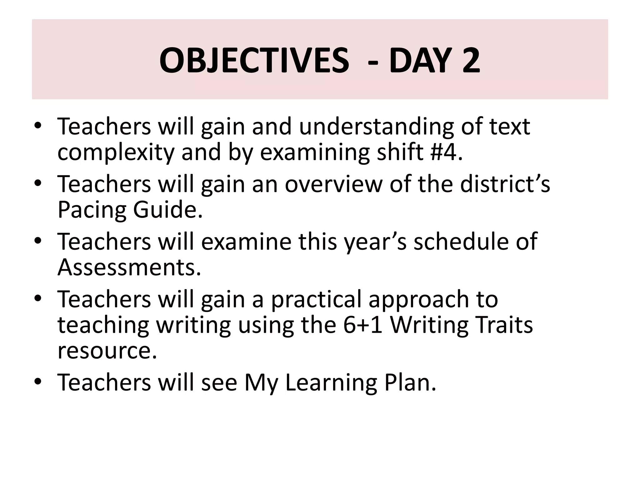 OBJECTIVES - DAY 2
• Teachers will gain and understanding of text
  complexity and by examining shift #4.
• Teachers will gain an overview of the district’s
  Pacing Guide.
• Teachers will examine this year’s schedule of
  Assessments.
• Teachers will gain a practical approach to
  teaching writing using the 6+1 Writing Traits
  resource.
• Teachers will see My Learning Plan.
 