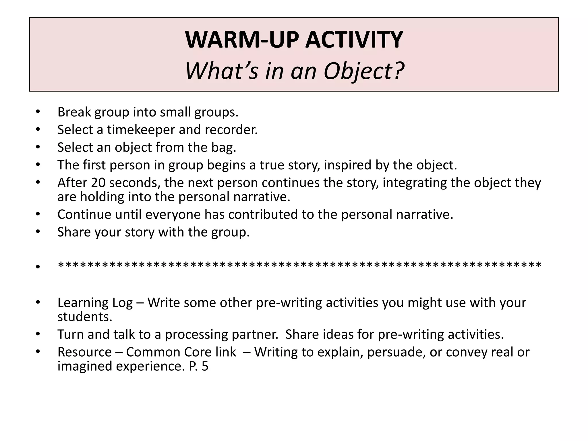 WARM-UP ACTIVITY
                         What’s in an Object?
•   Break group into small groups.
•   Select a timekeeper and recorder.
•   Select an object from the bag.
•   The first person in group begins a true story, inspired by the object.
•   After 20 seconds, the next person continues the story, integrating the object they
    are holding into the personal narrative.
•   Continue until everyone has contributed to the personal narrative.
•   Share your story with the group.

•   ******************************************************************

•   Learning Log – Write some other pre-writing activities you might use with your
    students.
•   Turn and talk to a processing partner. Share ideas for pre-writing activities.
•   Resource – Common Core link – Writing to explain, persuade, or convey real or
    imagined experience. P. 5
 