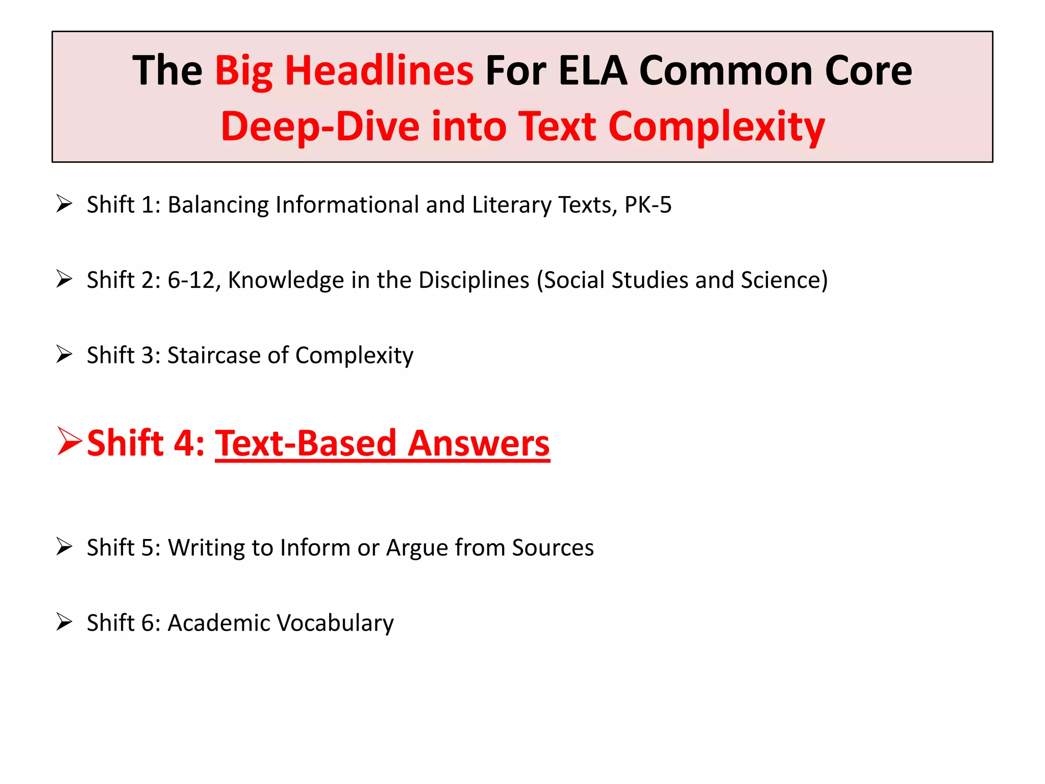 The Big Headlines For ELA Common Core
           Deep-Dive into Text Complexity
 Shift 1: Balancing Informational and Literary Texts, PK-5

 Shift 2: 6-12, Knowledge in the Disciplines (Social Studies and Science)

 Shift 3: Staircase of Complexity


Shift 4: Text-Based Answers

 Shift 5: Writing to Inform or Argue from Sources

 Shift 6: Academic Vocabulary
 