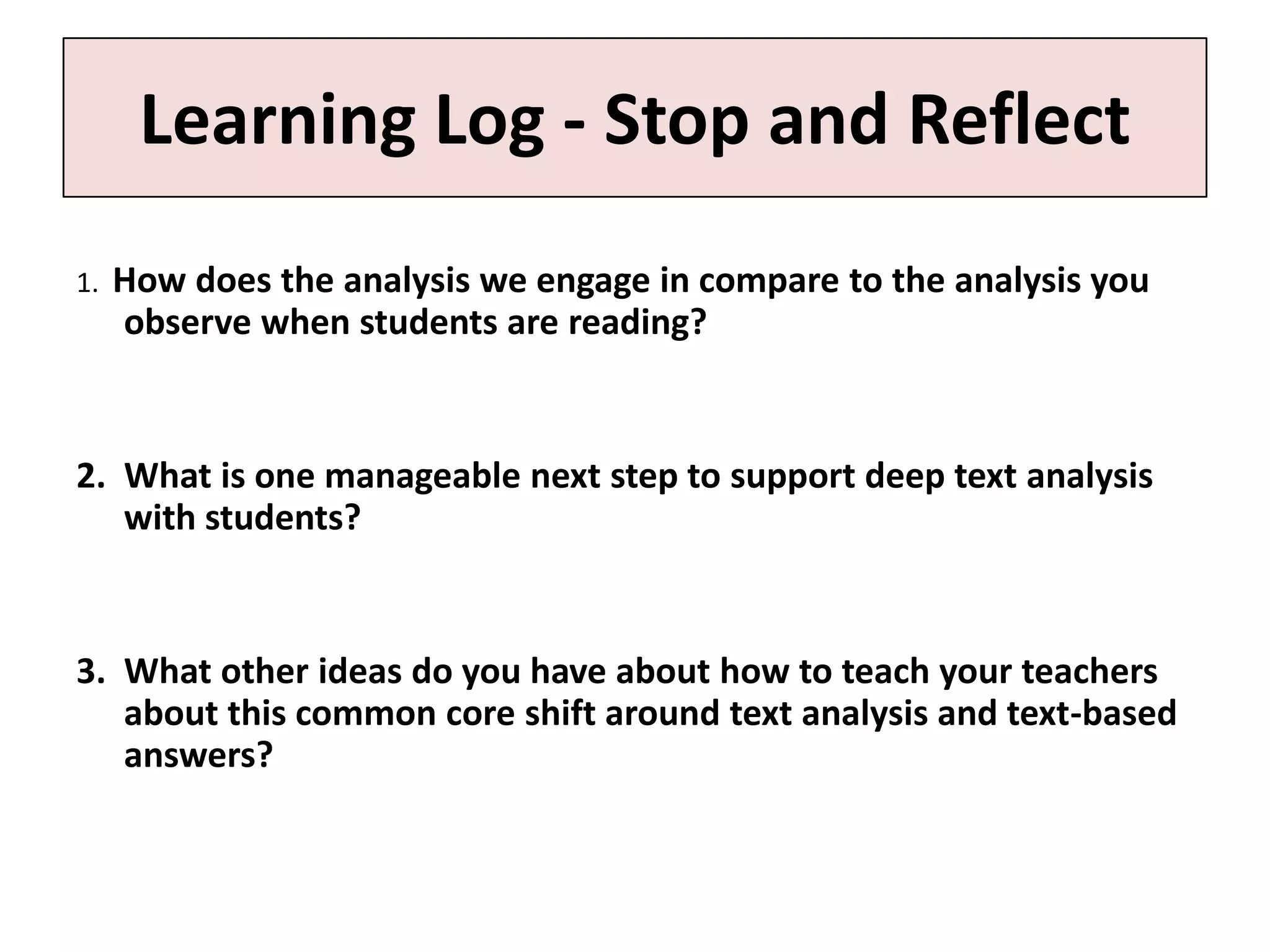 Learning Log - Stop and Reflect
1.   How does the analysis we engage in compare to the analysis you
     observe when students are reading?


2. What is one manageable next step to support deep text analysis
   with students?


3. What other ideas do you have about how to teach your teachers
   about this common core shift around text analysis and text-based
   answers?
 