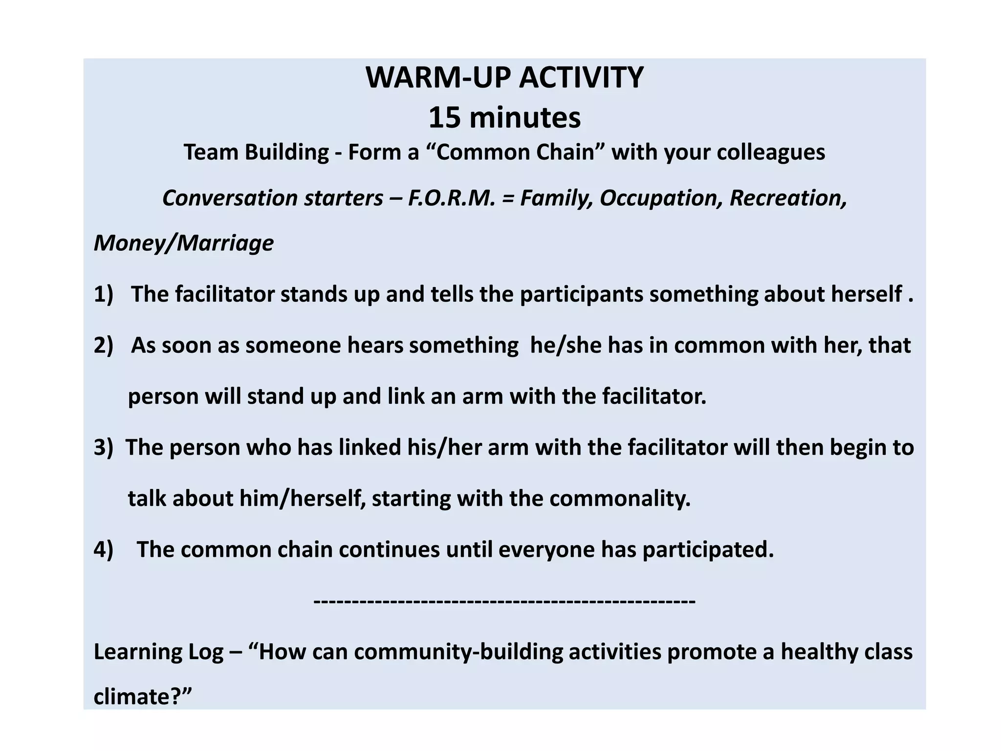 WARM-UP ACTIVITY
                              15 minutes
        Team Building - Form a “Common Chain” with your colleagues
      Conversation starters – F.O.R.M. = Family, Occupation, Recreation,
Money/Marriage

1) The facilitator stands up and tells the participants something about herself .

2) As soon as someone hears something he/she has in common with her, that

   person will stand up and link an arm with the facilitator.

3) The person who has linked his/her arm with the facilitator will then begin to

   talk about him/herself, starting with the commonality.

4) The common chain continues until everyone has participated.

                     --------------------------------------------------

Learning Log – “How can community-building activities promote a healthy class
climate?”
 