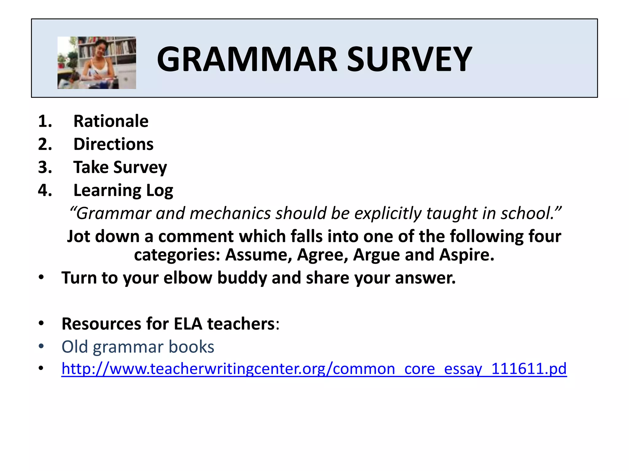 GRAMMAR SURVEY
1.  Rationale
2.  Directions
3.  Take Survey
4.  Learning Log
   “Grammar and mechanics should be explicitly taught in school.”
   Jot down a comment which falls into one of the following four
            categories: Assume, Agree, Argue and Aspire.
• Turn to your elbow buddy and share your answer.

• Resources for ELA teachers:
• Old grammar books
• http://www.teacherwritingcenter.org/common_core_essay_111611.pd
 