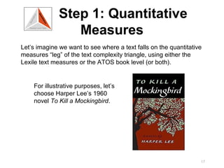 Step 1: Quantitative
                 Measures
Let’s imagine we want to see where a text falls on the quantitative
measures “leg” of the text complexity triangle, using either the
Lexile text measures or the ATOS book level (or both).


    For illustrative purposes, let’s
    choose Harper Lee’s 1960
    novel To Kill a Mockingbird.




                                                                  17
 