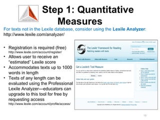 Step 1: Quantitative
                             Measures
For texts not in the Lexile database, consider using the Lexile Analyzer:
http://www.lexile.com/analyzer/

• Registration is required (free)
  http://www.lexile.com/account/register/
• Allows user to receive an
  “estimated” Lexile score
• Accommodates texts up to 1000
  words in length
• Texts of any length can be
  evaluated using the Professional
  Lexile Analyzer—educators can
  upgrade to this tool for free by
  requesting access
  http://www.lexile.com/account/profile/access/


                                                                       18
 