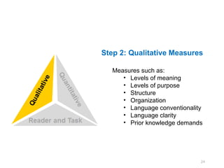 Step 2: Qualitative Measures

   Measures such as:
      • Levels of meaning
      • Levels of purpose
      • Structure
      • Organization
      • Language conventionality
      • Language clarity
      • Prior knowledge demands




                               24
 