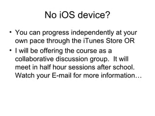 No iOS device?
• You can progress independently at your
  own pace through the iTunes Store OR
• I will be offering the course as a
  collaborative discussion group. It will
  meet in half hour sessions after school.
  Watch your E-mail for more information…
 