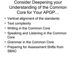 Consider Deepening your
    Understanding of the Common
       Core for Your APGP…
• Vertical alignment of the standards
• Text complexity
• Writing in the Common Core
• Speaking and Listening in the Common
  Core
• Grammar in the Common Core
• Preparing for Assessment Shifts from
  SBAC
 
