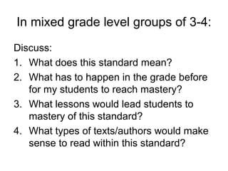 In mixed grade level groups of 3-4:
Discuss:
1. What does this standard mean?
2. What has to happen in the grade before
   for my students to reach mastery?
3. What lessons would lead students to
   mastery of this standard?
4. What types of texts/authors would make
   sense to read within this standard?
 