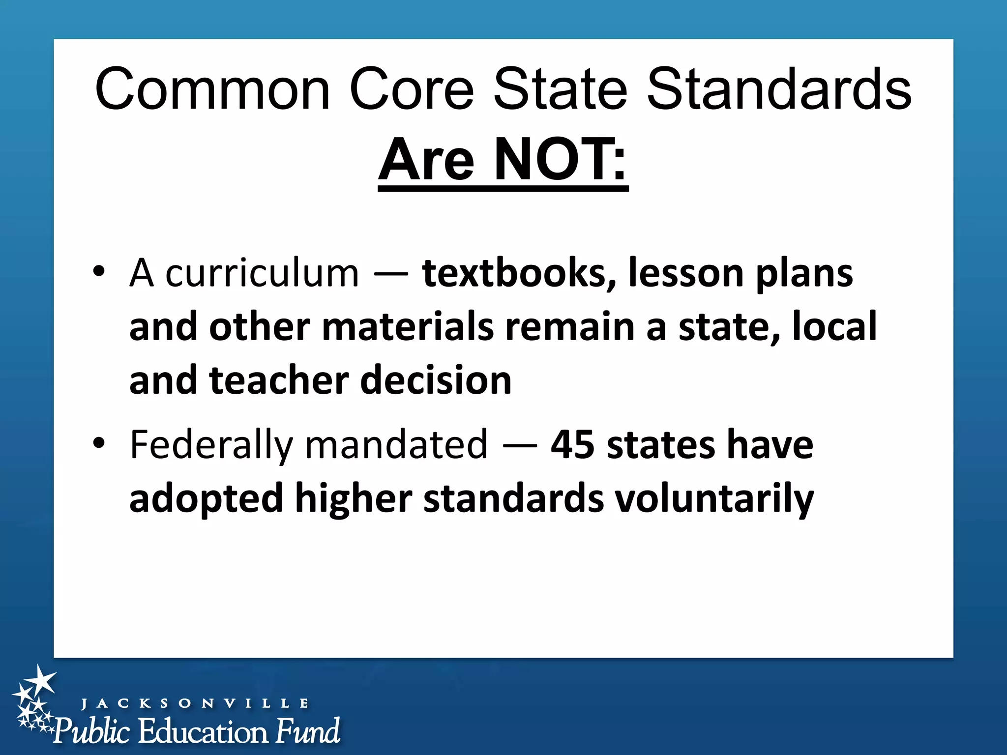Common Core State Standards
Are NOT:
• A curriculum — textbooks, lesson plans
and other materials remain a state, local
and teacher decision
• Federally mandated — 45 states have
adopted higher standards voluntarily

 