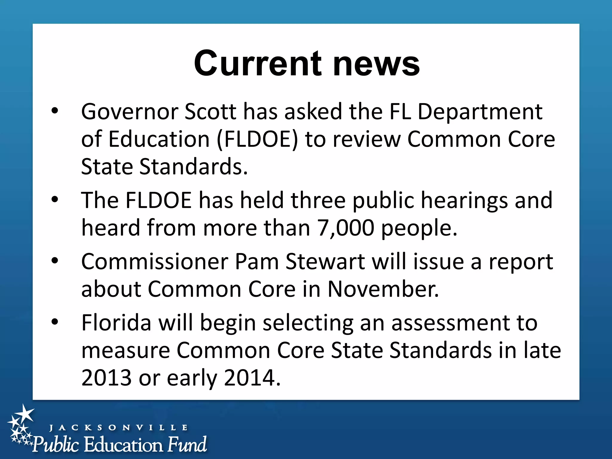 Current news
• Governor Scott has asked the FL Department
of Education (FLDOE) to review Common Core
State Standards.
• The FLDOE has held three public hearings and
heard from more than 7,000 people.
• Commissioner Pam Stewart will issue a report
about Common Core in November.
• Florida will begin selecting an assessment to
measure Common Core State Standards in late
2013 or early 2014.

 