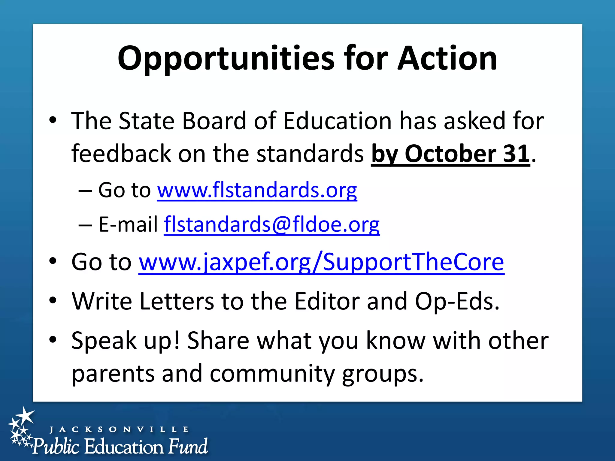 Opportunities for Action
• The State Board of Education has asked for
feedback on the standards by October 31.
– Go to www.flstandards.org
– E-mail flstandards@fldoe.org

• Go to www.jaxpef.org/SupportTheCore
• Write Letters to the Editor and Op-Eds.
• Speak up! Share what you know with other
parents and community groups.

 
