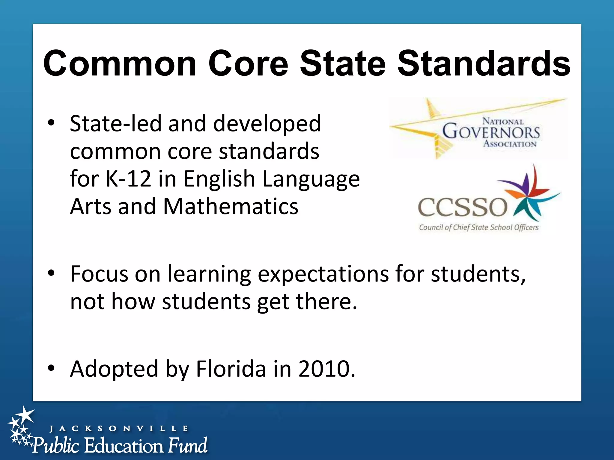 Common Core State Standards
• State-led and developed
common core standards
for K-12 in English Language
Arts and Mathematics

• Focus on learning expectations for students,
not how students get there.
• Adopted by Florida in 2010.

 