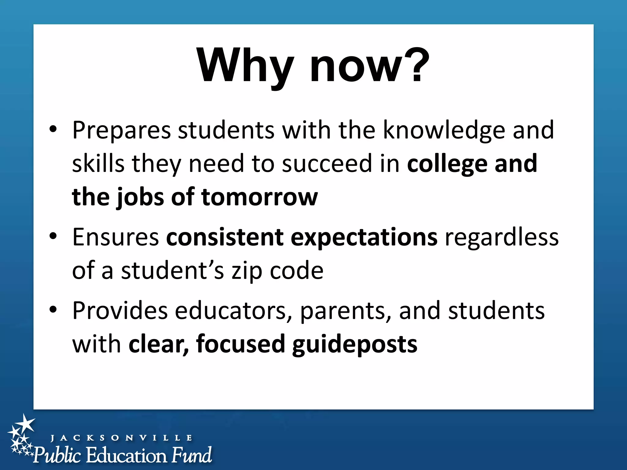 Why now?
• Prepares students with the knowledge and
skills they need to succeed in college and
the jobs of tomorrow
• Ensures consistent expectations regardless
of a student’s zip code
• Provides educators, parents, and students
with clear, focused guideposts

 