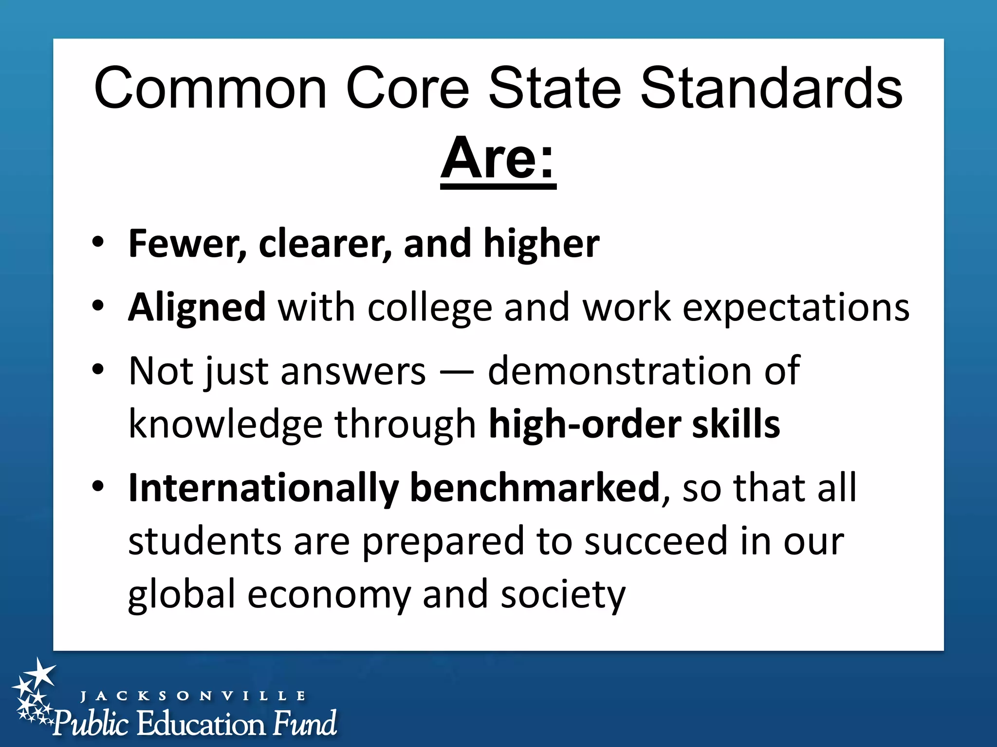Common Core State Standards
Are:
• Fewer, clearer, and higher
• Aligned with college and work expectations
• Not just answers — demonstration of
knowledge through high-order skills
• Internationally benchmarked, so that all
students are prepared to succeed in our
global economy and society

 