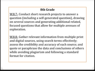 8th Grade
W.8.7- Conduct short research projects to answer a
question (including a self-generated question), drawing
on several sources and generating additional related,
focused questions that allow for multiple avenues of
exploration.

W.8.8- Gather relevant information from multiple print
and digital sources, using search terms effectively;
assess the credibility and accuracy of each source; and
quote or paraphrase the data and conclusions of others
while avoiding plagiarism and following a standard
format for citation.
 