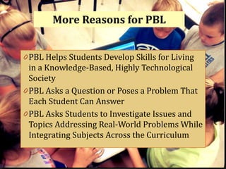 More Reasons for PBL


0 PBL Helps Students Develop Skills for Living
  in a Knowledge-Based, Highly Technological
  Society
0 PBL Asks a Question or Poses a Problem That
  Each Student Can Answer
0 PBL Asks Students to Investigate Issues and
 Topics Addressing Real-World Problems While
 Integrating Subjects Across the Curriculum
 