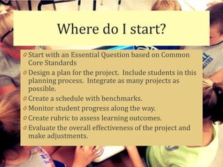 Where do I start?
0 Start with an Essential Question based on Common
  Core Standards
0 Design a plan for the project. Include students in this
  planning process. Integrate as many projects as
  possible.
0 Create a schedule with benchmarks.
0 Monitor student progress along the way.
0 Create rubric to assess learning outcomes.
0 Evaluate the overall effectiveness of the project and
  make adjustments.
 