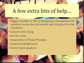 A few extra bits of help…
0 Biggest mistake in PBL is designing a smorgasbord of
  activities across the curriculum and trying to fit in the
  standards.
0 Launch with a bang
0 Set the scene
0 Importance of Visual Prompts
0 Launch Field Research
0 Invite Guest speakers
 