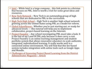 0 Intel – While Intel is a large company… this link points to a division
    that focuses on PBL. Intel is worth a visit for some great ideas and
    resources.
0   New Tech Network – New Tech is an outstanding group of high
    schools that are dedicated to PBL in the curriculum.
0   High Tech High School – High Tech is another high school network
    growing across the United States using PBL as a model for reform.
0   Global Schoolhouse - Whether you’re just starting out, or ready for
    advanced levels — this tutorial will help you to implement
    collaborative, project-based learning on the Internet.
0   Project Foundry – Any school investigating PBL must take a look. It
    is the last of my Land Of PBL only because it does carry a cost.
    Project Foundry is an online learning management and student
    portfolio system that allows innovative educators to scale authentic,
    integrated, individualized learning. It really works well in a
    connected online environment. You will find that this fee-based
    system includes integration with online tools such as Google Apps
    and Moodle.
0   Challenges of Assessing Project Based Learning from the District
    Administrator Magazine – Article
 
