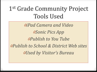 1st   Grade Community Project
           Tools Used
        0iPad Camera and Video
            0Sonic Pics App
         0Publish to You Tube
0Publish to School & District Web sites
       0Used by Visitor’s Bureau
 