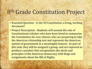8th   Grade Constitution Project
0 Essential Question - Is the US Constitution a living, working
  document?
0 Project Description - Students will assume the role of
  Constitutional scholars who have been hired to summarize
  the Constitution for new citizens who are preparing to take
  the American citizenship test and represent the American
  system of government in a meaningful manner. As part of
  this task, they will be assigned a group, and are expected to
  produce a product that encapsulates the ideals and
  principles of the American democracy with blogs and
  assignments about the Bill of Rights.
 