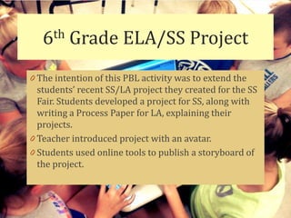 6th   Grade ELA/SS Project
0 The intention of this PBL activity was to extend the
  students’ recent SS/LA project they created for the SS
  Fair. Students developed a project for SS, along with
  writing a Process Paper for LA, explaining their
  projects.
0 Teacher introduced project with an avatar.
0 Students used online tools to publish a storyboard of
  the project.
 
