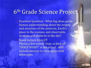 6th   Grade Science Project
 0 Essential Question - What big ideas guide
   human understanding about the origins
   and structure of the universe, Earth’s
   place in the cosmos, and observable
   motions and patterns in the sky?
 0 Guest lecture from UT
   Physics/Astronomy Dept. to kick off
   “SPACE NIGHT” at the school. Will
   include families to view space with
   telescopes.
 