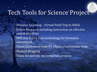 Tech Tools for Science Project
  0 Distance Learning – Virtual Field Trip to NASA
  0 Online Research including instruction on effective
    search practices
  0 IWB and Active Vote technology for formative
    assessment
  0 Video Conference with UT Physics/Astronomy Dept.
  0 Student Blogging
  0 Video for parents on completed projects
 