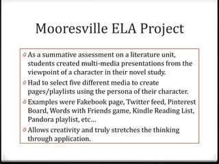 Mooresville ELA Project
0 As a summative assessment on a literature unit,
  students created multi-media presentations from the
  viewpoint of a character in their novel study.
0 Had to select five different media to create
  pages/playlists using the persona of their character.
0 Examples were Fakebook page, Twitter feed, Pinterest
  Board, Words with Friends game, Kindle Reading List,
  Pandora playlist, etc…
0 Allows creativity and truly stretches the thinking
  through application.
 