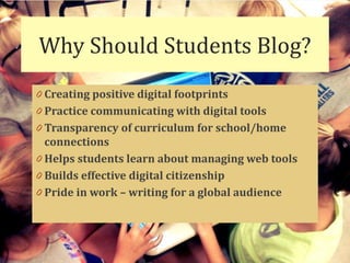 Why Should Students Blog?
0 Creating positive digital footprints
0 Practice communicating with digital tools
0 Transparency of curriculum for school/home
  connections
0 Helps students learn about managing web tools
0 Builds effective digital citizenship
0 Pride in work – writing for a global audience
 